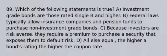 89. Which of the following statements is true? A) Investment grade bonds are those rated single B and higher. B) Federal laws typically allow insurance companies and pension funds to purchase non-investment grade bonds. C) Because investors are risk averse, they require a premium to purchase a security that exposes them to default risk. D) All else equal, the higher a bond's rating the higher the coupon rate.