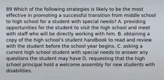 89 Which of the following strategies is likely to be the most effective in promoting a successful transition from middle school to high school for a student with special needs? A. providing opportunities for the student to visit the high school and meet with staff who will be directly working with him. B. obtaining a copy of the high school's student handbook to read and review with the student before the school year begins. C. asking a current high school student with special needs to answer any questions the student may have D. requesting that the high school principal hold a welcome assembly for new students with disabilities.