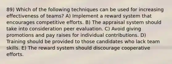 89) Which of the following techniques can be used for increasing effectiveness of teams? A) Implement a reward system that encourages competitive efforts. B) The appraisal system should take into consideration peer evaluation. C) Avoid giving promotions and pay raises for individual contributions. D) Training should be provided to those candidates who lack team skills. E) The reward system should discourage cooperative efforts.