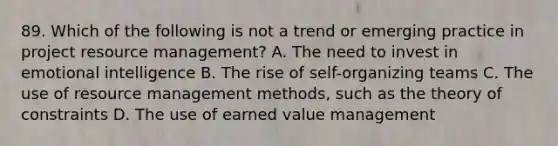 89. Which of the following is not a trend or emerging practice in project resource management? A. The need to invest in emotional intelligence B. The rise of self-organizing teams C. The use of resource management methods, such as the theory of constraints D. The use of earned value management