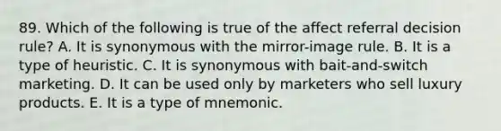 89. Which of the following is true of the affect referral decision rule? A. It is synonymous with the mirror-image rule. B. It is a type of heuristic. C. It is synonymous with bait-and-switch marketing. D. It can be used only by marketers who sell luxury products. E. It is a type of mnemonic.