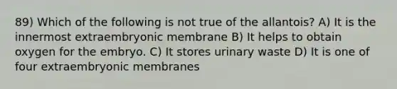 89) Which of the following is not true of the allantois? A) It is the innermost extraembryonic membrane B) It helps to obtain oxygen for the embryo. C) It stores urinary waste D) It is one of four extraembryonic membranes