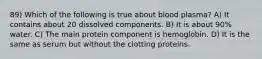 89) Which of the following is true about blood plasma? A) It contains about 20 dissolved components. B) It is about 90% water. C) The main protein component is hemoglobin. D) It is the same as serum but without the clotting proteins.