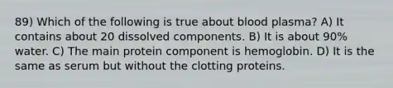 89) Which of the following is true about blood plasma? A) It contains about 20 dissolved components. B) It is about 90% water. C) The main protein component is hemoglobin. D) It is the same as serum but without the clotting proteins.