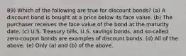 89) Which of the following are true for discount bonds? (a) A discount bond is bought at a price below its face value. (b) The purchaser receives the face value of the bond at the maturity date. (c) U.S. Treasury bills, U.S. savings bonds, and so-called zero-coupon bonds are examples of discount bonds. (d) All of the above. (e) Only (a) and (b) of the above.