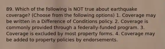 89. Which of the following is NOT true about earthquake coverage? (Choose from the following options) 1. Coverage may be written in a Difference of Conditions policy. 2. Coverage is commonly provided through a federally-funded program. 3. Coverage is excluded by most property forms. 4. Coverage may be added to property policies by endorsements.