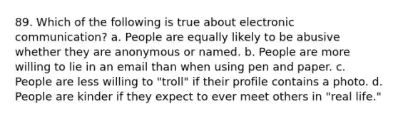 89. Which of the following is true about electronic communication? a. People are equally likely to be abusive whether they are anonymous or named. b. People are more willing to lie in an email than when using pen and paper. c. People are less willing to "troll" if their profile contains a photo. d. People are kinder if they expect to ever meet others in "real life."