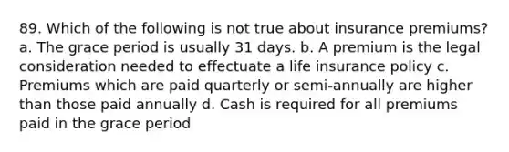 89. Which of the following is not true about insurance premiums? a. The grace period is usually 31 days. b. A premium is the legal consideration needed to effectuate a life insurance policy c. Premiums which are paid quarterly or semi-annually are higher than those paid annually d. Cash is required for all premiums paid in the grace period