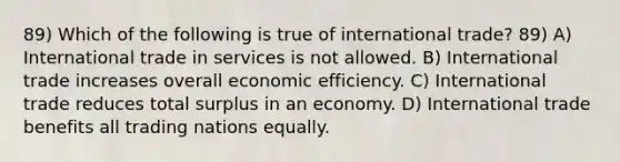 89) Which of the following is true of international trade? 89) A) International trade in services is not allowed. B) International trade increases overall economic efficiency. C) International trade reduces total surplus in an economy. D) International trade benefits all trading nations equally.