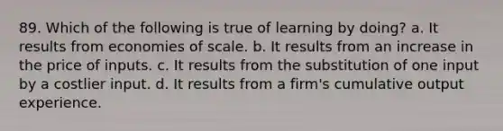 89. Which of the following is true of learning by doing? a. It results from economies of scale. b. It results from an increase in the price of inputs. c. It results from the substitution of one input by a costlier input. d. It results from a firm's cumulative output experience.