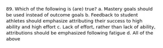 89. Which of the following is (are) true? a. Mastery goals should be used instead of outcome goals b. Feedback to student athletes should emphasize attributing their success to high ability and high effort c. Lack of effort, rather than lack of ability, attributions should be emphasized following fatigue d. All of the above