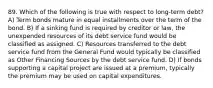 89. Which of the following is true with respect to long-term debt? A) Term bonds mature in equal installments over the term of the bond. B) If a sinking fund is required by creditor or law, the unexpended resources of its debt service fund would be classified as assigned. C) Resources transferred to the debt service fund from the General Fund would typically be classified as Other Financing Sources by the debt service fund. D) If bonds supporting a capital project are issued at a premium, typically the premium may be used on capital expenditures.