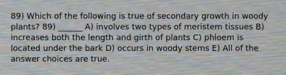 89) Which of the following is true of secondary growth in woody plants? 89) ______ A) involves two types of meristem tissues B) increases both the length and girth of plants C) phloem is located under the bark D) occurs in woody stems E) All of the answer choices are true.