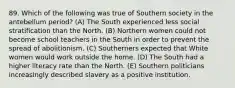 89. Which of the following was true of Southern society in the antebellum period? (A) The South experienced less social stratification than the North. (B) Northern women could not become school teachers in the South in order to prevent the spread of abolitionism. (C) Southerners expected that White women would work outside the home. (D) The South had a higher literacy rate than the North. (E) Southern politicians increasingly described slavery as a positive institution.