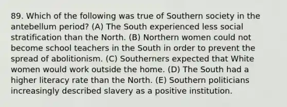 89. Which of the following was true of Southern society in the antebellum period? (A) The South experienced less social stratification than the North. (B) Northern women could not become school teachers in the South in order to prevent the spread of abolitionism. (C) Southerners expected that White women would work outside the home. (D) The South had a higher literacy rate than the North. (E) Southern politicians increasingly described slavery as a positive institution.