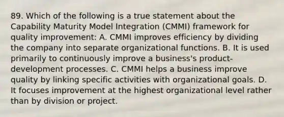 89. Which of the following is a true statement about the Capability Maturity Model Integration (CMMI) framework for quality improvement: A. CMMI improves efficiency by dividing the company into separate organizational functions. B. It is used primarily to continuously improve a business's product-development processes. C. CMMI helps a business improve quality by linking specific activities with organizational goals. D. It focuses improvement at the highest organizational level rather than by division or project.