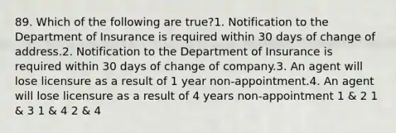 89. Which of the following are true?1. Notification to the Department of Insurance is required within 30 days of change of address.2. Notification to the Department of Insurance is required within 30 days of change of company.3. An agent will lose licensure as a result of 1 year non-appointment.4. An agent will lose licensure as a result of 4 years non-appointment 1 & 2 1 & 3 1 & 4 2 & 4