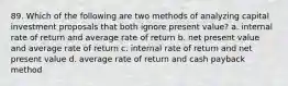 89. Which of the following are two methods of analyzing capital investment proposals that both ignore present value? a. internal rate of return and average rate of return b. net present value and average rate of return c. internal rate of return and net present value d. average rate of return and cash payback method