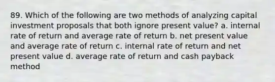 89. Which of the following are two methods of analyzing capital investment proposals that both ignore present value? a. internal rate of return and average rate of return b. net present value and average rate of return c. internal rate of return and net present value d. average rate of return and cash payback method