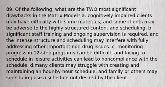 89. Of the following, what are the TWO most significant drawbacks in the Matrix Model? a. cognitively impaired clients may have difficulty with some materials, and some clients may be adverse to the highly structured content and scheduling. b. significant staff training and ongoing supervision is required, and the intense structure and scheduling may interfere with fully addressing other important non-drug issues. c. monitoring progress in 12-step programs can be difficult, and failing to schedule in leisure activities can lead to noncompliance with the schedule. d.many clients may struggle with creating and maintaining an hour-by-hour schedule, and family or others may seek to impose a schedule not desired by the client.