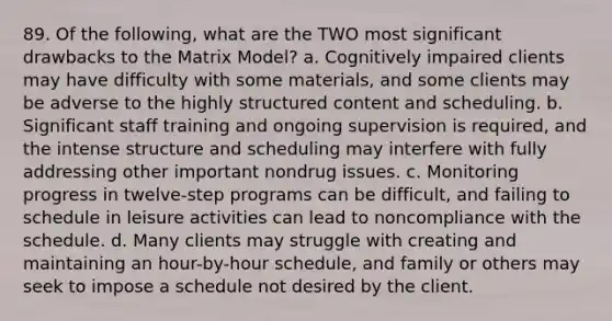 89. Of the following, what are the TWO most significant drawbacks to the Matrix Model? a. Cognitively impaired clients may have difficulty with some materials, and some clients may be adverse to the highly structured content and scheduling. b. Significant staff training and ongoing supervision is required, and the intense structure and scheduling may interfere with fully addressing other important nondrug issues. c. Monitoring progress in twelve-step programs can be difficult, and failing to schedule in leisure activities can lead to noncompliance with the schedule. d. Many clients may struggle with creating and maintaining an hour-by-hour schedule, and family or others may seek to impose a schedule not desired by the client.