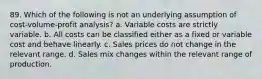 89. Which of the following is not an underlying assumption of cost-volume-profit analysis? a. Variable costs are strictly variable. b. All costs can be classified either as a fixed or variable cost and behave linearly. c. Sales prices do not change in the relevant range. d. Sales mix changes within the relevant range of production.