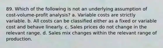 89. Which of the following is not an underlying assumption of <a href='https://www.questionai.com/knowledge/k57aPd4Q8f-cost-volume-profit-analysis' class='anchor-knowledge'>cost-volume-profit analysis</a>? a. Variable costs are strictly variable. b. All costs can be classified either as a fixed or variable cost and behave linearly. c. Sales prices do not change in the relevant range. d. Sales mix changes within the relevant range of production.