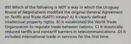 89) Which of the following is NOT a way in which the Uruguay Round of Negotiations modified the original General Agreement on Tariffs and Trade (GATT) treaty? A) It clearly defined intellectual property rights. B) It established the World Trade Organization to regulate trade between nations. C) It drastically reduced tariffs and nontariff barriers in telecommunications. D) It included international trade in services for the first time.