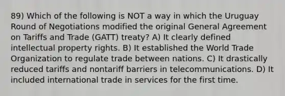 89) Which of the following is NOT a way in which the Uruguay Round of Negotiations modified the original General Agreement on Tariffs and Trade (GATT) treaty? A) It clearly defined intellectual property rights. B) It established the World Trade Organization to regulate trade between nations. C) It drastically reduced tariffs and nontariff barriers in telecommunications. D) It included international trade in services for the first time.