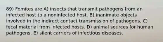 89) Fomites are A) insects that transmit pathogens from an infected host to a noninfected host. B) inanimate objects involved in the indirect contact transmission of pathogens. C) fecal material from infected hosts. D) animal sources for human pathogens. E) silent carriers of infectious diseases.