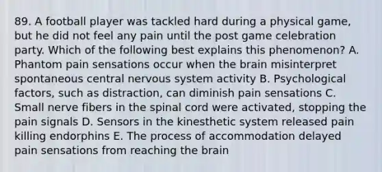 89. A football player was tackled hard during a physical game, but he did not feel any pain until the post game celebration party. Which of the following best explains this phenomenon? A. Phantom pain sensations occur when the brain misinterpret spontaneous central nervous system activity B. Psychological factors, such as distraction, can diminish pain sensations C. Small nerve fibers in the spinal cord were activated, stopping the pain signals D. Sensors in the kinesthetic system released pain killing endorphins E. The process of accommodation delayed pain sensations from reaching the brain