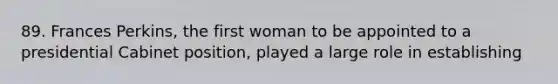 89. Frances Perkins, the first woman to be appointed to a presidential Cabinet position, played a large role in establishing