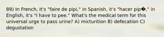 89) In French, it's "faire de pipi," in Spanish, it's "hacer pip�," in English, it's "I have to pee." What's the medical term for this universal urge to pass urine? A) micturition B) defecation C) degustation