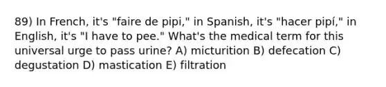 89) In French, it's "faire de pipi," in Spanish, it's "hacer pipí," in English, it's "I have to pee." What's the medical term for this universal urge to pass urine? A) micturition B) defecation C) degustation D) mastication E) filtration