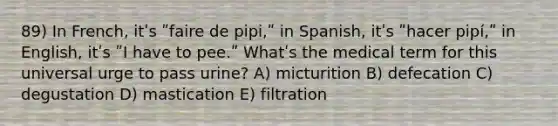 89) In French, itʹs ʺfaire de pipi,ʺ in Spanish, itʹs ʺhacer pipí,ʺ in English, itʹs ʺI have to pee.ʺ Whatʹs the medical term for this universal urge to pass urine? A) micturition B) defecation C) degustation D) mastication E) filtration