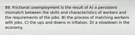 89. Frictional unemployment is the result of A) a persistent mismatch between the skills and characteristics of workers and the requirements of the jobs. B) the process of matching workers with jobs. C) the ups and downs in inflation. D) a slowdown in the economy.