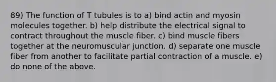 89) The function of T tubules is to a) bind actin and myosin molecules together. b) help distribute the electrical signal to contract throughout the muscle fiber. c) bind muscle fibers together at the neuromuscular junction. d) separate one muscle fiber from another to facilitate partial contraction of a muscle. e) do none of the above.