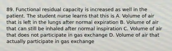 89. Functional residual capacity is increased as well in the patient. The student nurse learns that this is A. Volume of air that is left in the lungs after normal expiration B. Volume of air that can still be inhaled after normal inspiration C. Volume of air that does not participate in gas exchange D. Volume of air that actually participate in gas exchange