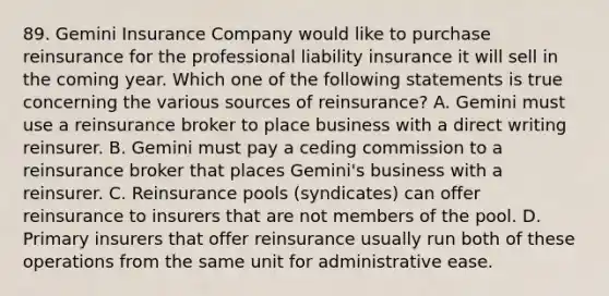 89. Gemini Insurance Company would like to purchase reinsurance for the professional liability insurance it will sell in the coming year. Which one of the following statements is true concerning the various sources of reinsurance? A. Gemini must use a reinsurance broker to place business with a direct writing reinsurer. B. Gemini must pay a ceding commission to a reinsurance broker that places Gemini's business with a reinsurer. C. Reinsurance pools (syndicates) can offer reinsurance to insurers that are not members of the pool. D. Primary insurers that offer reinsurance usually run both of these operations from the same unit for administrative ease.