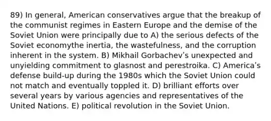 89) In general, American conservatives argue that the breakup of the communist regimes in Eastern Europe and the demise of the Soviet Union were principally due to A) the serious defects of the Soviet economythe inertia, the wastefulness, and the corruption inherent in the system. B) Mikhail Gorbachevʹs unexpected and unyielding commitment to glasnost and perestroika. C) Americaʹs defense build-up during the 1980s which the Soviet Union could not match and eventually toppled it. D) brilliant efforts over several years by various agencies and representatives of the United Nations. E) political revolution in the Soviet Union.