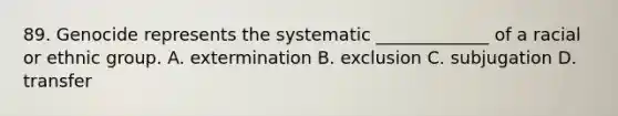 89. Genocide represents the systematic _____________ of a racial or ethnic group. A. extermination B. exclusion C. subjugation D. transfer