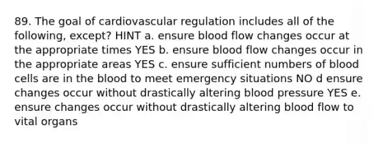 89. The goal of cardiovascular regulation includes all of the following, except? HINT a. ensure blood flow changes occur at the appropriate times YES b. ensure blood flow changes occur in the appropriate areas YES c. ensure sufficient numbers of blood cells are in the blood to meet emergency situations NO d ensure changes occur without drastically altering blood pressure YES e. ensure changes occur without drastically altering blood flow to vital organs