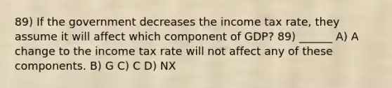 89) If the government decreases the income tax rate, they assume it will affect which component of GDP? 89) ______ A) A change to the income tax rate will not affect any of these components. B) G C) C D) NX