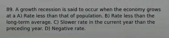 89. A growth recession is said to occur when the economy grows at a A) Rate less than that of population. B) Rate less than the long-term average. C) Slower rate in the current year than the preceding year. D) Negative rate.