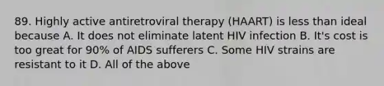 89. Highly active antiretroviral therapy (HAART) is <a href='https://www.questionai.com/knowledge/k7BtlYpAMX-less-than' class='anchor-knowledge'>less than</a> ideal because A. It does not eliminate latent HIV infection B. It's cost is too great for 90% of AIDS sufferers C. Some HIV strains are resistant to it D. All of the above