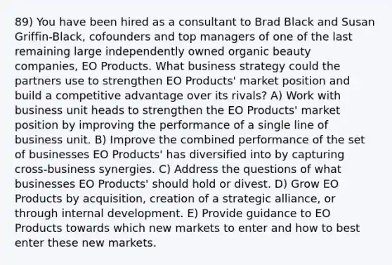 89) You have been hired as a consultant to Brad Black and Susan Griffin-Black, cofounders and top managers of one of the last remaining large independently owned organic beauty companies, EO Products. What business strategy could the partners use to strengthen EO Products' market position and build a competitive advantage over its rivals? A) Work with business unit heads to strengthen the EO Products' market position by improving the performance of a single line of business unit. B) Improve the combined performance of the set of businesses EO Products' has diversified into by capturing cross-business synergies. C) Address the questions of what businesses EO Products' should hold or divest. D) Grow EO Products by acquisition, creation of a strategic alliance, or through internal development. E) Provide guidance to EO Products towards which new markets to enter and how to best enter these new markets.