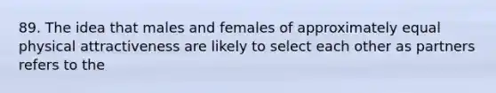 89. The idea that males and females of approximately equal physical attractiveness are likely to select each other as partners refers to the