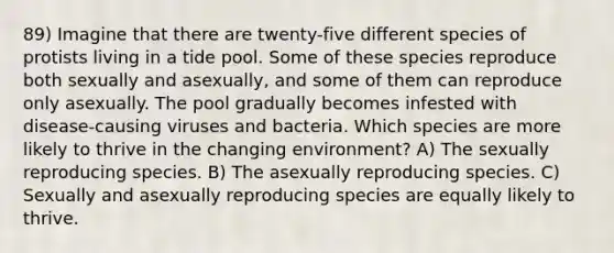 89) Imagine that there are twenty-five different species of protists living in a tide pool. Some of these species reproduce both sexually and asexually, and some of them can reproduce only asexually. The pool gradually becomes infested with disease-causing viruses and bacteria. Which species are more likely to thrive in the changing environment? A) The sexually reproducing species. B) The asexually reproducing species. C) Sexually and asexually reproducing species are equally likely to thrive.