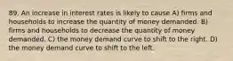 89. An increase in interest rates is likely to cause A) firms and households to increase the quantity of money demanded. B) firms and households to decrease the quantity of money demanded. C) the money demand curve to shift to the right. D) the money demand curve to shift to the left.