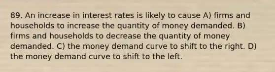 89. An increase in interest rates is likely to cause A) firms and households to increase the quantity of money demanded. B) firms and households to decrease the quantity of money demanded. C) the money demand curve to shift to the right. D) the money demand curve to shift to the left.